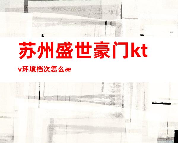 苏州盛世豪门ktv环境档次怎么样？消费怎么样？ – 苏州姑苏/沧浪/金阊/平江商务KTV