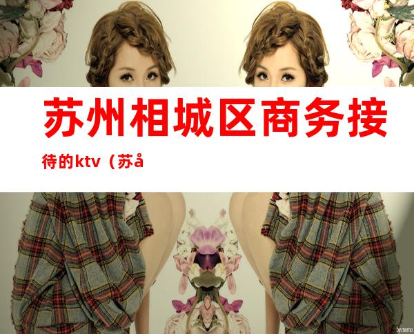 苏州相城区商务接待的ktv(苏州相城区高档餐饮)