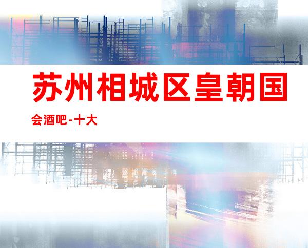 苏州相城区皇朝国会酒吧-十大娱乐会所榜单预订