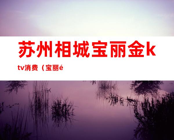 苏州相城宝丽金ktv消费(宝丽金ktv怎么样)
