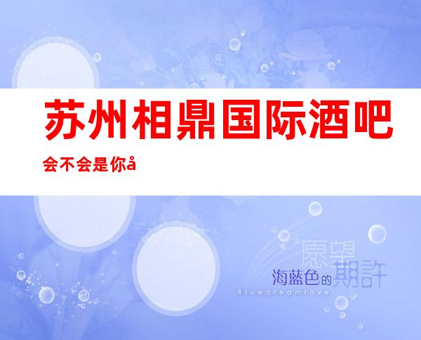 苏州相鼎国际酒吧会不会是你在相城区最正确的选择预订