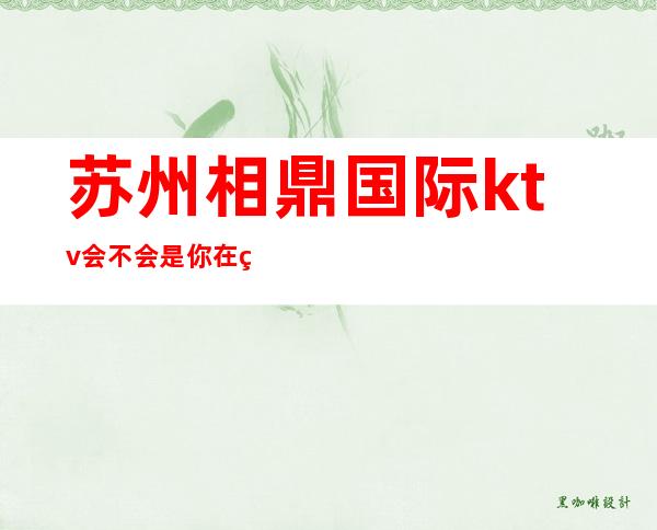 苏州相鼎国际ktv会不会是你在相城区最正确的选择预订
