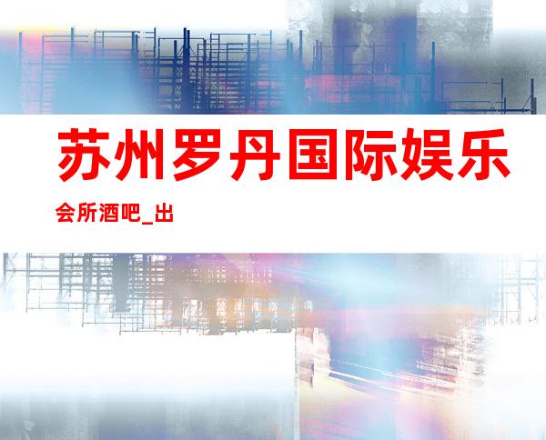 苏州罗丹国际娱乐会所酒吧_出名十大酒吧值得一去