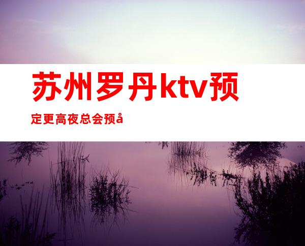 苏州罗丹ktv预定更高夜总会预定一定不要错过之家会所