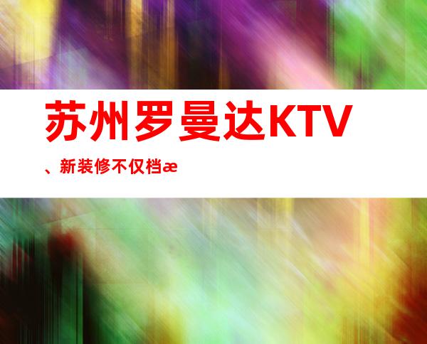 苏州罗曼达KTV、新装修不仅档次高品质也很高的商务会所