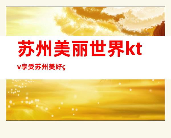 苏州美丽世界ktv享受苏州美好的夜生活预订详情攻略