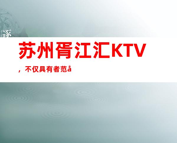 苏州胥江汇KTV，不仅具有者范儿也是苏州最受欢迎的商务会所
