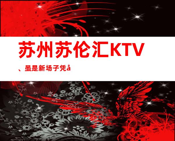 苏州苏伦汇KTV、虽是新场子凭实力在苏州夜场站稳头牌