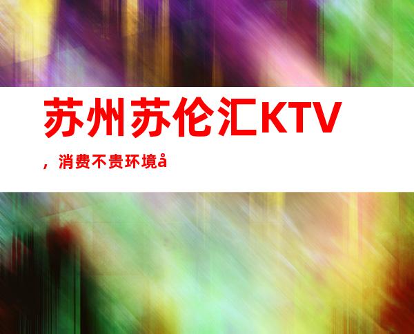 苏州苏伦汇KTV，消费不贵环境却很优美又上档次的高端夜总会