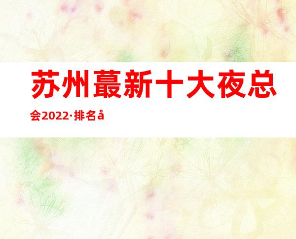 苏州蕞新十大夜总会2022·排名出炉·ktv消费价格一览