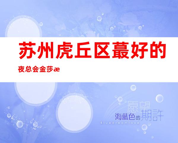 苏州虎丘区蕞好的夜总会金莎永利ktv详细介绍金牌会所消费水平一览