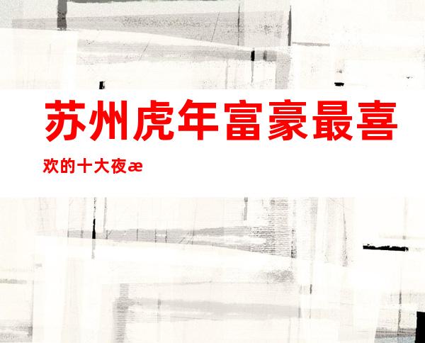苏州虎年富豪最喜欢的十大夜总会商务ktv排行预订一览