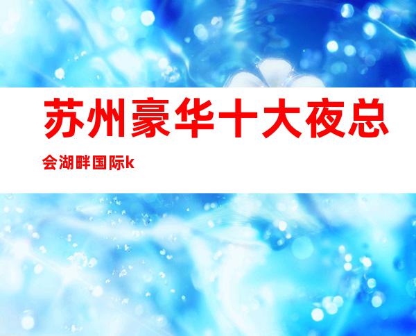 苏州豪华十大夜总会湖畔国际ktv吴中区及具名气的高档次会所介绍