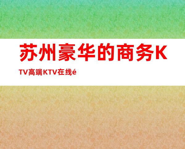 苏州豪华的商务KTV高端KTV在线预订包房榜 – 苏州姑苏/沧浪/金阊/平江商务KTV