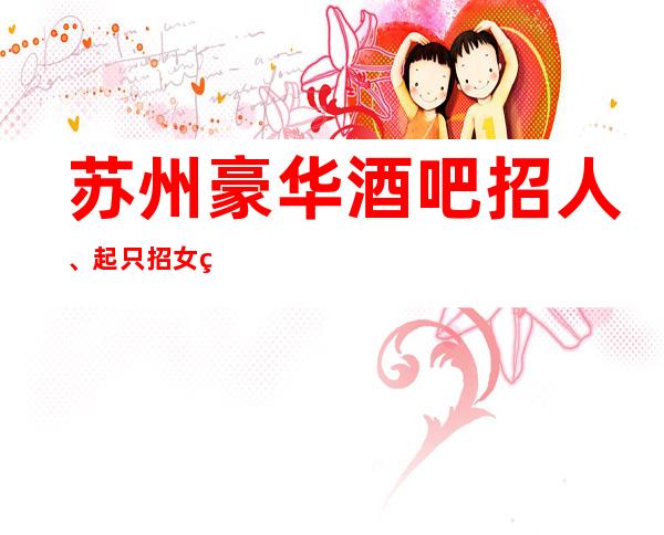 苏州豪华酒吧招人、起只招女神、来就上班没得任务