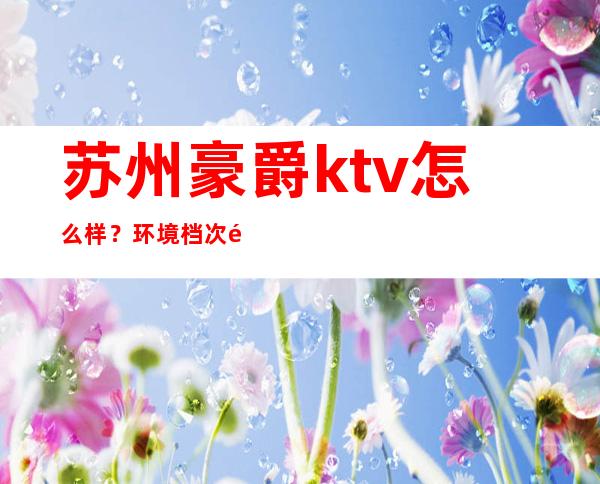 苏州豪爵ktv怎么样?环境档次都是苏州目前特别豪华 – 苏州姑苏/沧浪/金阊/平江商务KTV