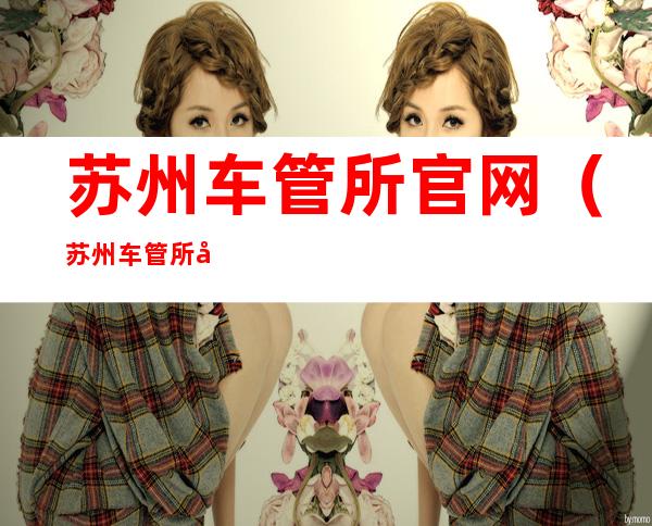 苏州车管所官网(苏州车管所官网预约)