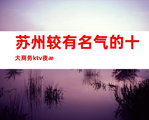 苏州较有名气的十大商务ktv夜总会排名·应酬必选~干净整洁