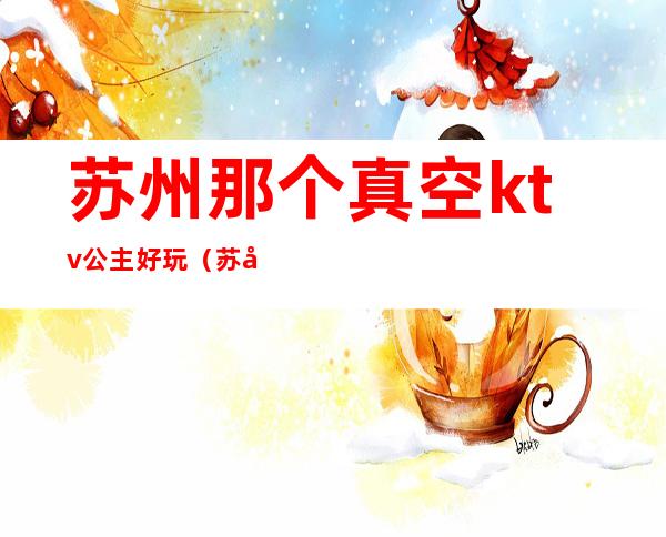 苏州那个真空ktv公主好玩(苏州ktv真空能到玩到什么程度?)