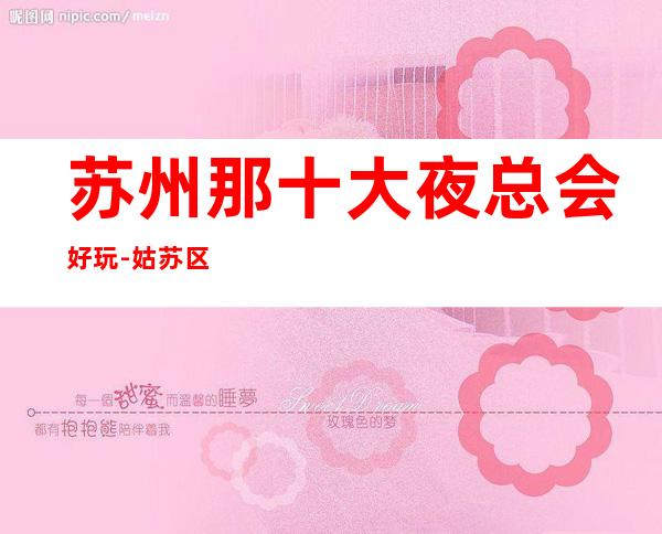 苏州那十大夜总会好玩-姑苏区夜总会KTV著名的高档次会所消费怎样