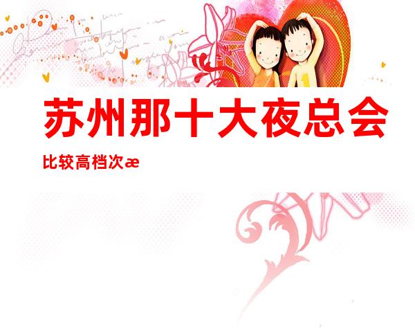 苏州那十大夜总会比较高档次湖畔国际ktv非常好玩超值得大家消费