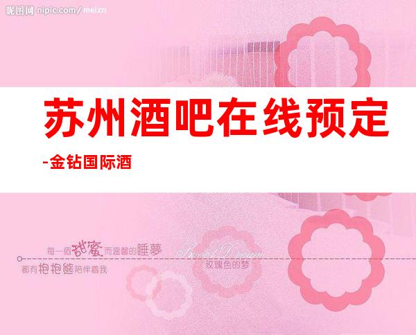 苏州酒吧在线预定-金钻国际酒吧姑苏区火爆的更高会所好玩不断