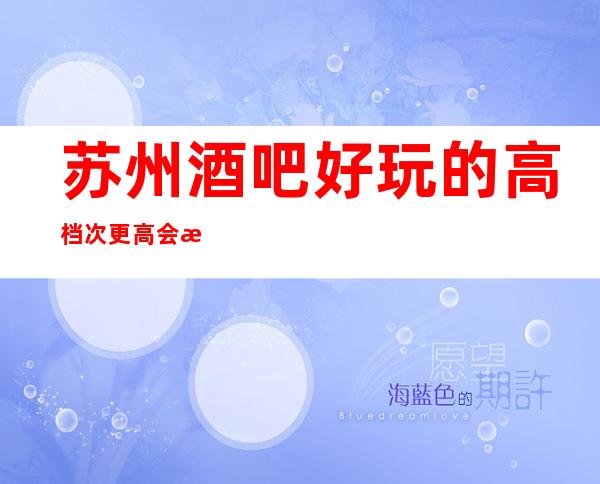 苏州酒吧好玩的高档次更高会所软座预定-胥江会酒吧好玩不断