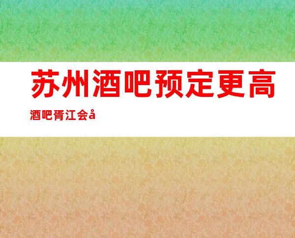 苏州酒吧预定更高酒吧胥江会内部攻略揭秘
