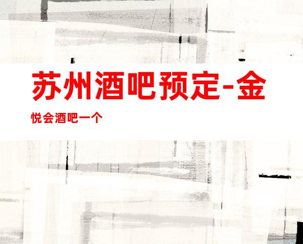 苏州酒吧预定-金悦会酒吧一个你值得去的更高场好评不断