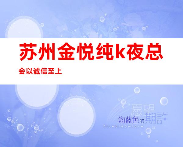 苏州金悦纯k夜总会以诚信至上排名苏州夜总会生意火爆