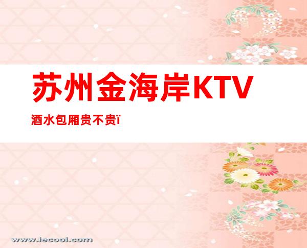 苏州金海岸KTV酒水包厢贵不贵，公主怎么消费。