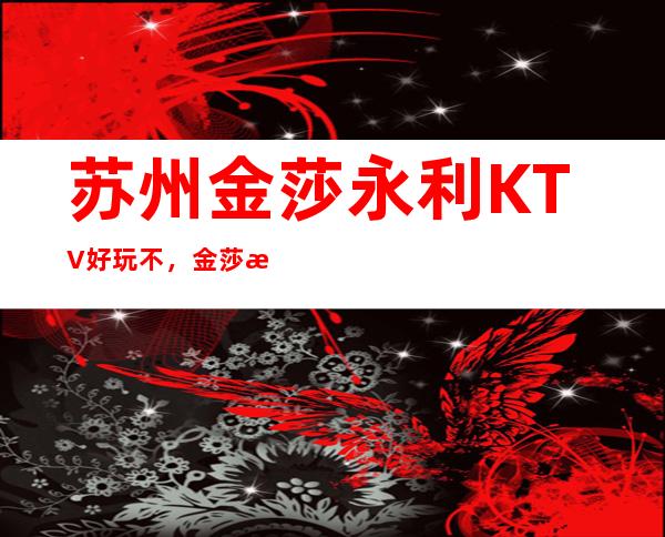 苏州金莎永利KTV好玩不，金莎永利KTV公主多少。
