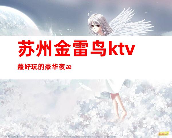 苏州金雷鸟ktv蕞好玩的豪华夜总会-实力超群的高档次夜总会一览