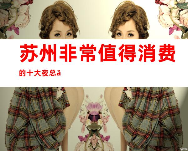 苏州非常值得消费的十大夜总会豪爵ktv灯红酒绿让你流连忘返攻略