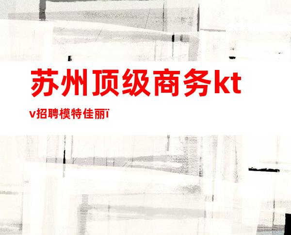 苏州顶级商务ktv招聘模特佳丽(苏州高端ktv招聘佳丽)