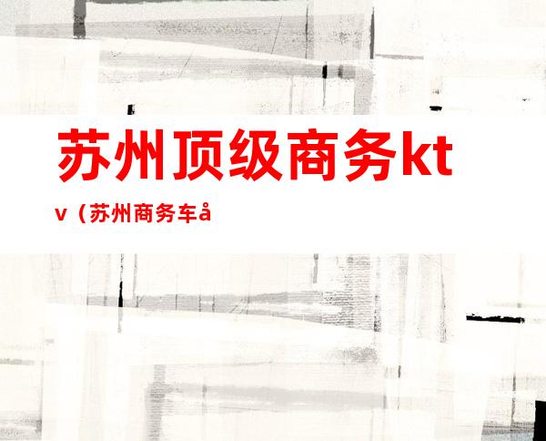 苏州顶级商务ktv(苏州商务车哪家好)