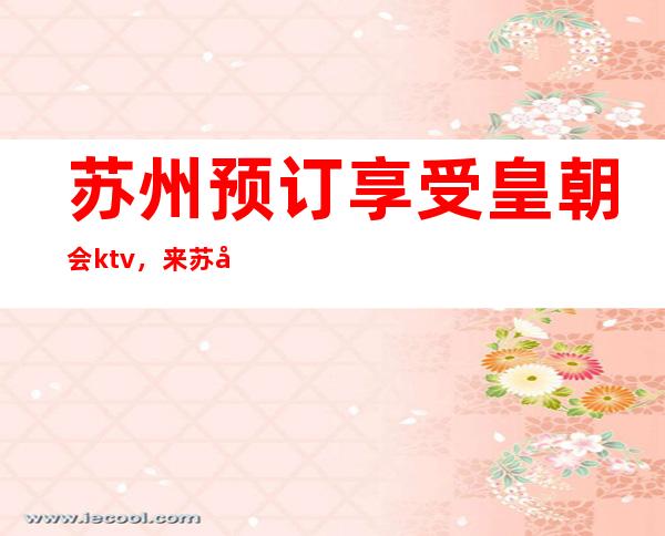 苏州预订享受皇朝会ktv,来苏州公认好耍的口碑好评夜总会