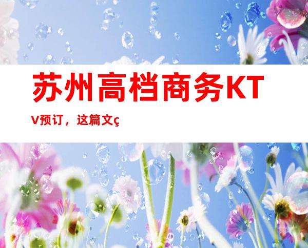 苏州高档商务KTV预订,这篇文章与你一同体会精致去处