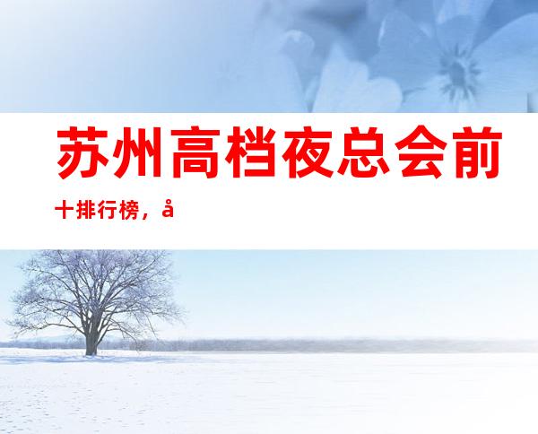 苏州高档夜总会前十排行榜，带你体验不一样的生活