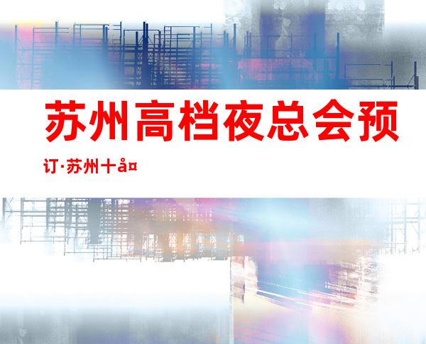 苏州高档夜总会预订·苏州十大夜总会KTV档次排名一览