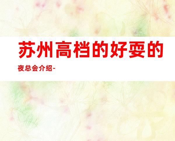 苏州高档的好耍的夜总会介绍-丽金国际ktv豪华的会所流连忘返