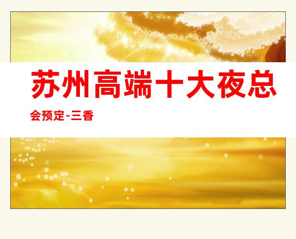 苏州高端十大夜总会预定-三香会ktv富豪们的最爱特别推荐