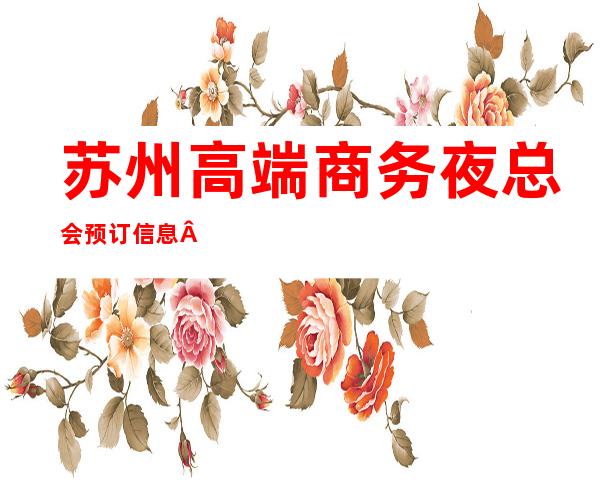 苏州高端商务夜总会预订信息·苏州夜场KTV会所·预 – 苏州姑苏/沧浪/金阊/平江商务KTV
