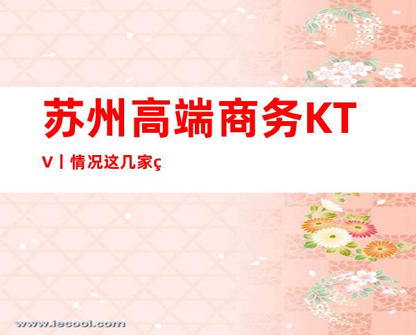 苏州高端商务KTV丨情况这几家简直让人流连忘返 – 苏州姑苏/沧浪/金阊/平江商务KTV