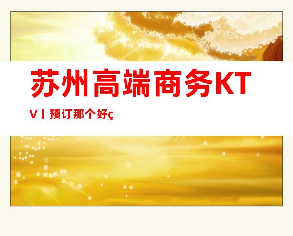 苏州高端商务KTV丨预订那个好玩 – 苏州姑苏/沧浪/金阊/平江商务KTV