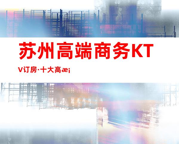 苏州高端商务KTV订房·十大高档商务夜总会排名~一键收藏