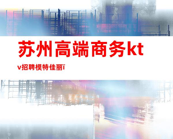 苏州高端商务ktv招聘模特佳丽(苏州高端商务KTV)