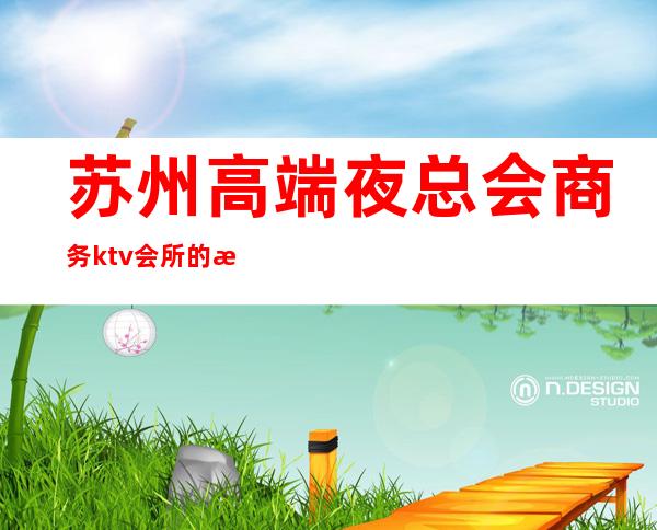 苏州高端夜总会商务ktv会所的消费价格+排名介绍