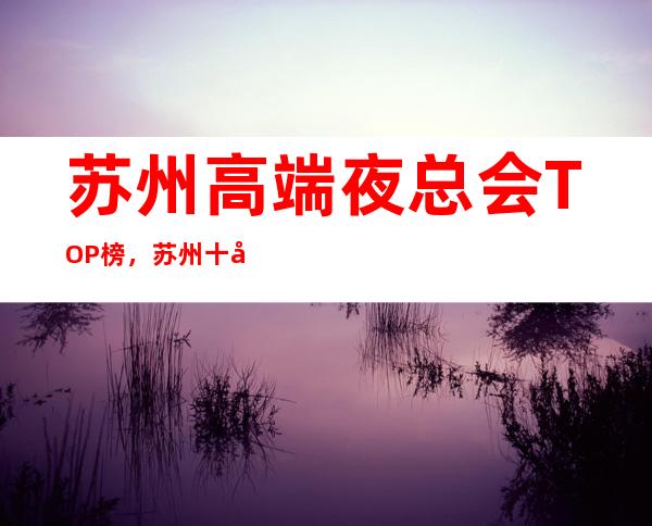 苏州高端夜总会TOP榜，苏州十大最强夜总会排名预定！