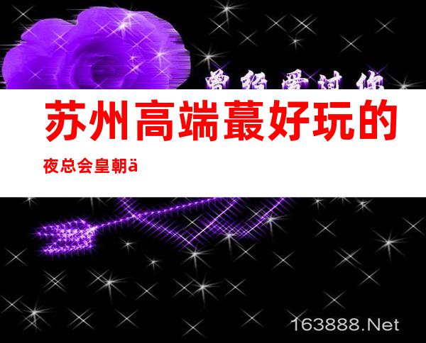 苏州高端蕞好玩的夜总会皇朝会ktv-苏州姑苏区鼎尖的存在大力推荐